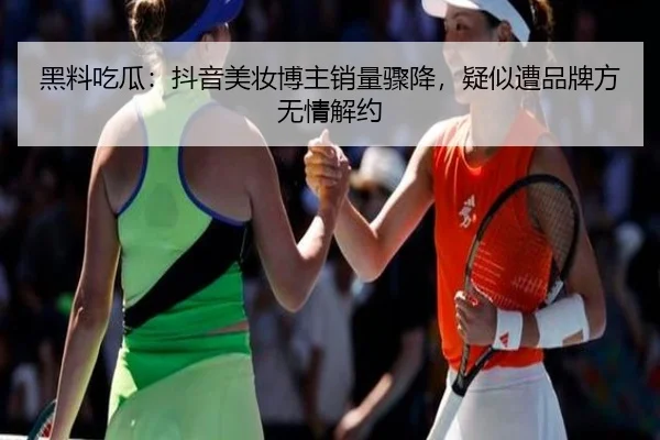黑料吃瓜：抖音美妆博主销量骤降，疑似遭品牌方无情解约